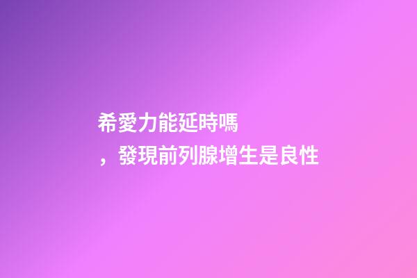 希愛力能延時嗎，發現前列腺增生是良性-第1張-觀點-玄機派